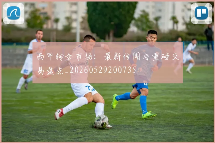 西甲转会市场：最新传闻与重磅交易盘点_20260529200735