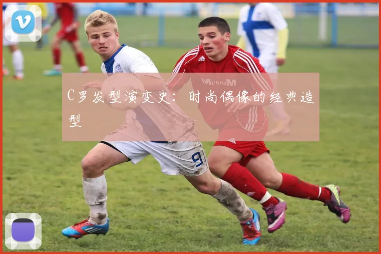C罗发型演变史：时尚偶像的经典造型