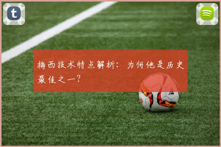 梅西技术特点解析：为何他是历史最佳之一？