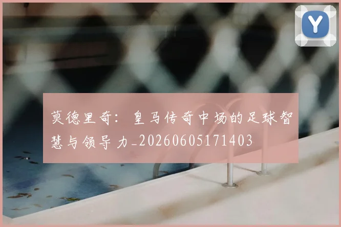 莫德里奇：皇马传奇中场的足球智慧与领导力_20260605171403