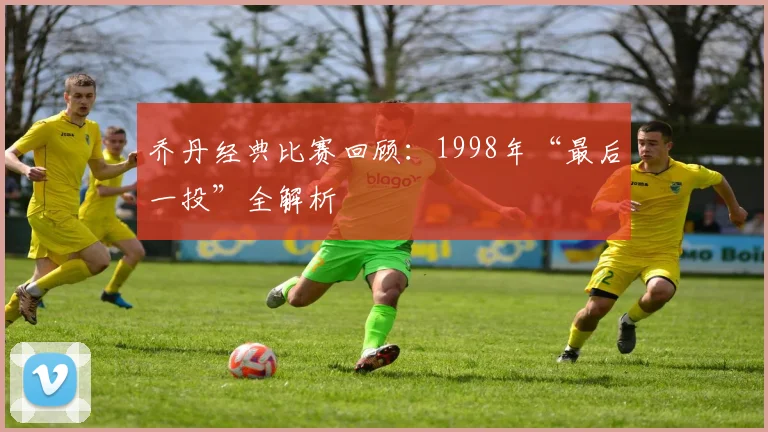 乔丹经典比赛回顾：1998年“最后一投”全解析