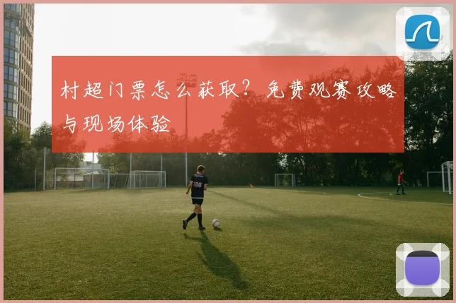 村超门票怎么获取？免费观赛攻略与现场体验