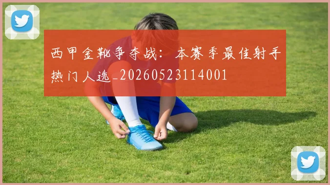 西甲金靴争夺战:本赛季最佳射手热门人选_20260523114001