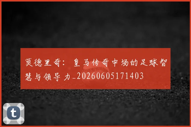 莫德里奇:皇马传奇中场的足球智慧与领导力_20260605171403