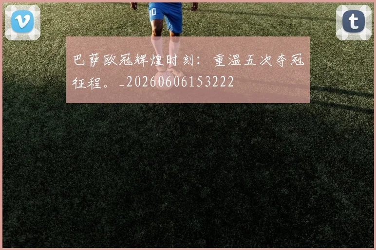 巴萨欧冠辉煌时刻：重温五次夺冠征程。_20260606153222