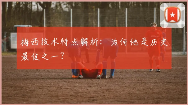 梅西技术特点解析：为何他是历史最佳之一？