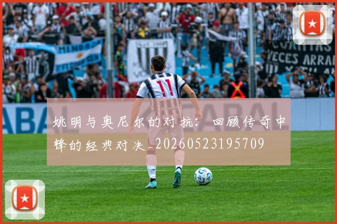 姚明与奥尼尔的对抗：回顾传奇中锋的经典对决_20260523195709