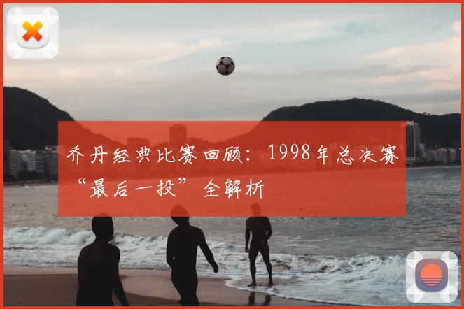 乔丹经典比赛回顾：1998年总决赛“最后一投”全解析