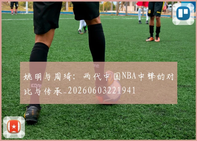 姚明与周琦：两代中国NBA中锋的对比与传承_20260603221941