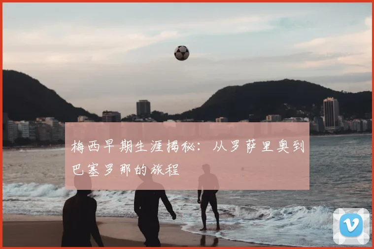 梅西早期生涯揭秘：从罗萨里奥到巴塞罗那的旅程