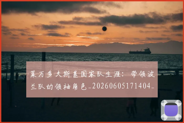 莱万多夫斯基国家队生涯：带领波兰队的领袖角色_20260605171404_20260703181800