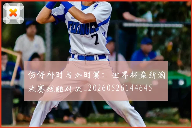 伤停补时与加时赛：世界杯最新淘汰赛残酷对决_20260526144645