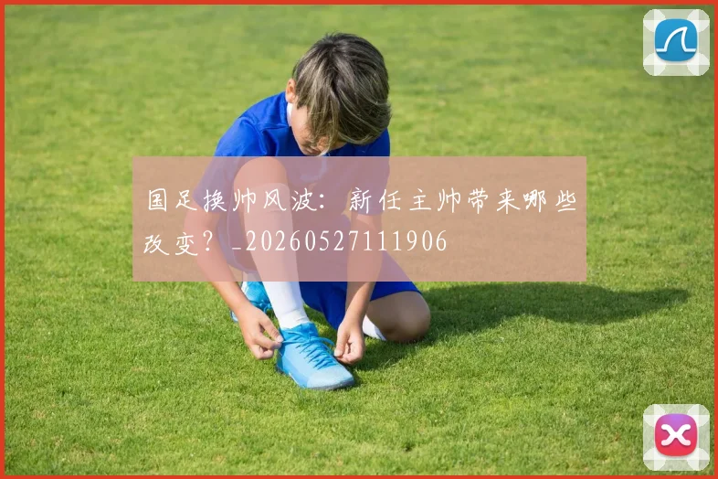 国足换帅风波：新任主帅带来哪些改变？_20260527111906