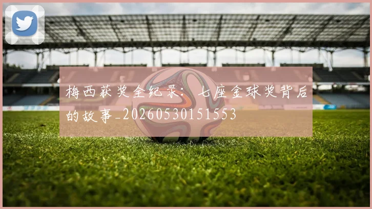 梅西获奖全纪录:七座金球奖背后的故事_20260530151553